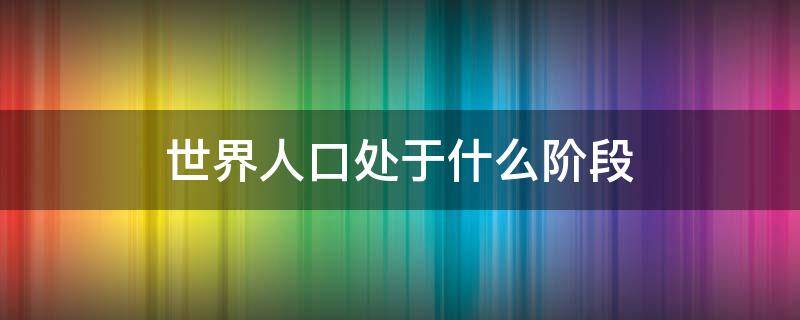 世界人口处于什么阶段 世界人口经历了哪三个阶段