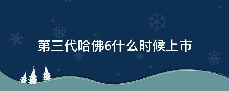 第三代哈佛6什么时候上市（第三代哈佛6提车作业）