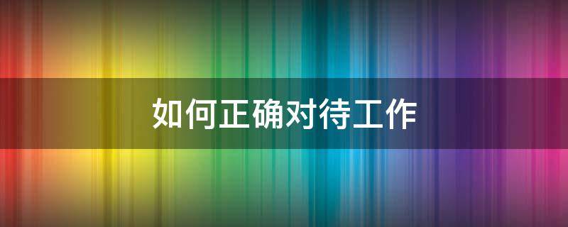 如何正确对待工作（如何正确对待工作压力疾病痛苦等大讨论）