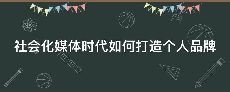 社会化媒体时代如何打造个人品牌（社会化媒体时代如何打造个人品牌形象）