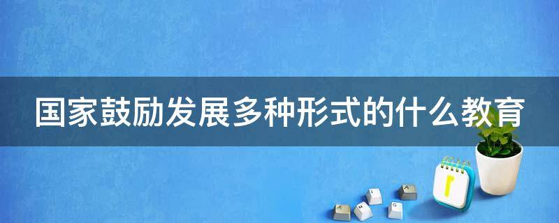 国家鼓励发展多种形式的什么教育（国家鼓励运用什么支持教育事业的发展）