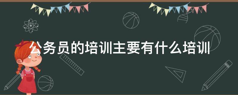 公务员的培训主要有什么培训 公务员的培训主要有些什么培训