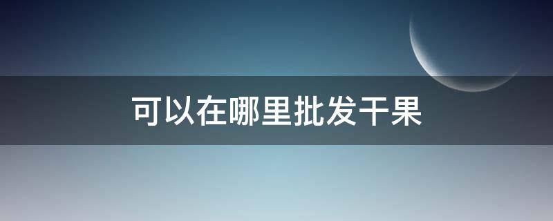 可以在哪里批发干果 可以在哪里批发干果赚钱