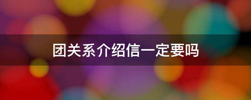 团关系介绍信一定要吗 团关系介绍信是必须的吗