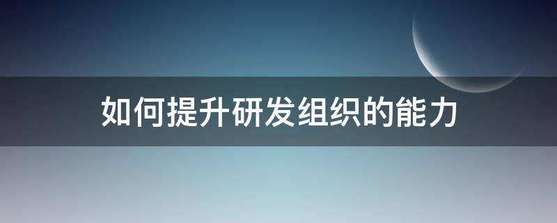 如何提升研发组织的能力 如何提升研发组织的能力和水平