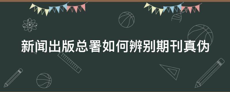 新闻出版总署如何辨别期刊真伪（新闻出版总署如何辨别期刊真伪）