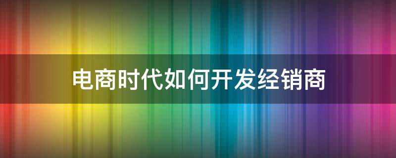 电商时代如何开发经销商（电商开发的途径和方法）