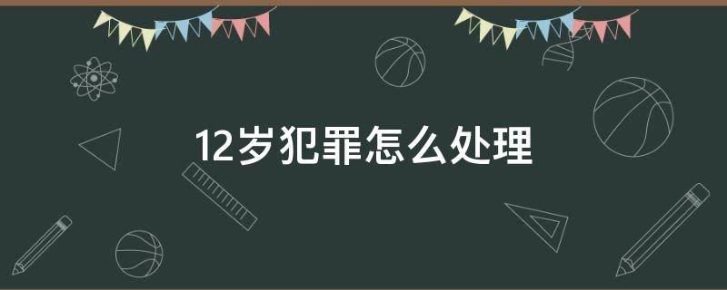 12岁犯罪怎么处理（未满12岁犯罪怎么处理）