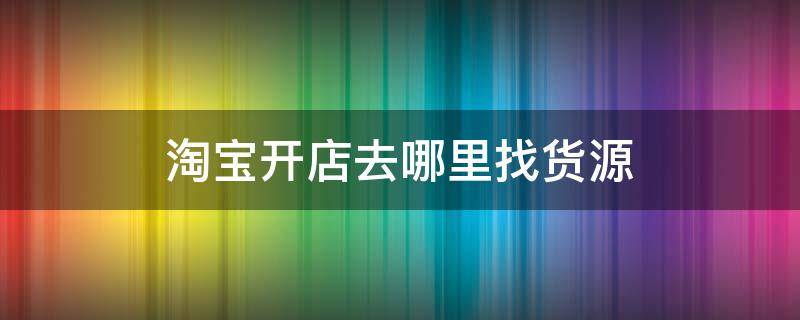 淘宝开店去哪里找货源（开淘宝店从哪找货源呢）