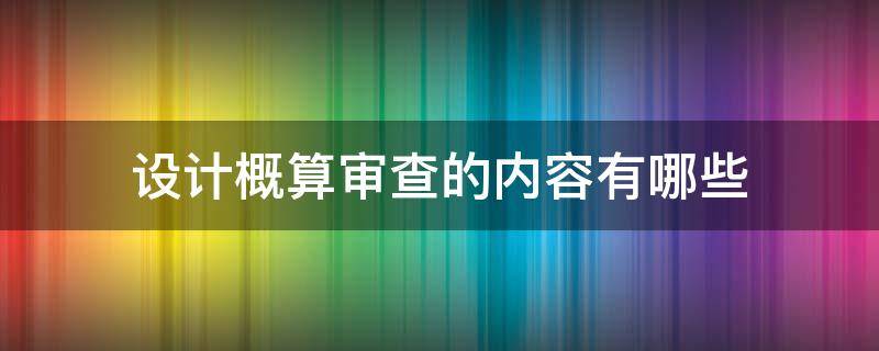 设计概算审查的内容有哪些（设计概算审查的内容有哪些呢）