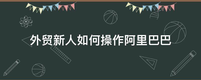 外贸新人如何操作阿里巴巴（外贸新人如何操作阿里巴巴卖东西）