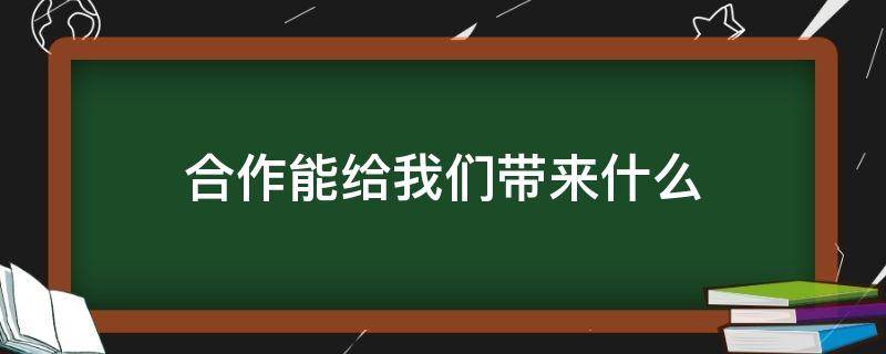 合作能给我们带来什么（合作给我们带来什么效益）