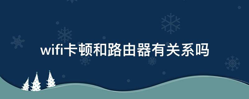 wifi卡顿和路由器有关系吗 无线网很卡跟路由器有关系吗