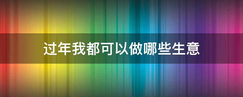 过年我都可以做哪些生意 过年我都可以做哪些生意呢