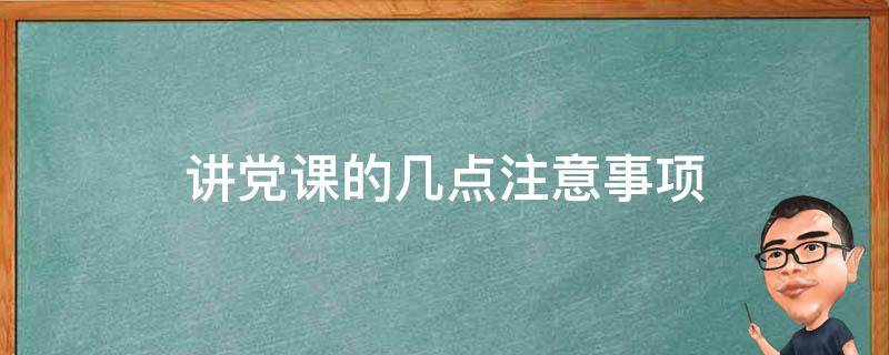 讲党课的几点注意事项（讲党课的几点注意事项有哪些）