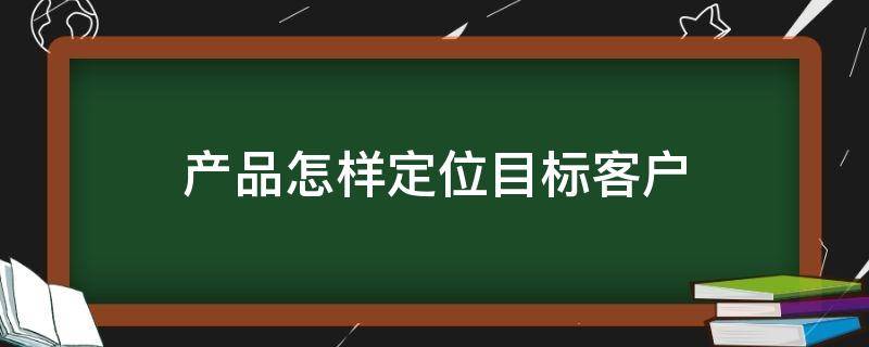 产品怎样定位目标客户 产品怎样定位目标客户需求