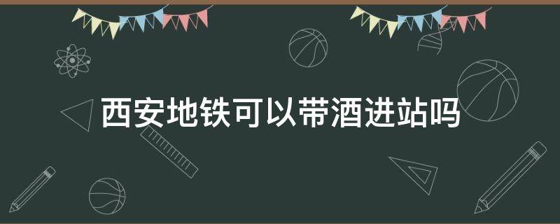 西安地铁可以带酒进站吗（西安地铁可以带酒进站吗现在）