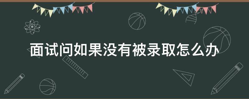 面试问如果没有被录取怎么办 面试问如果没有被录取怎么办什么意思