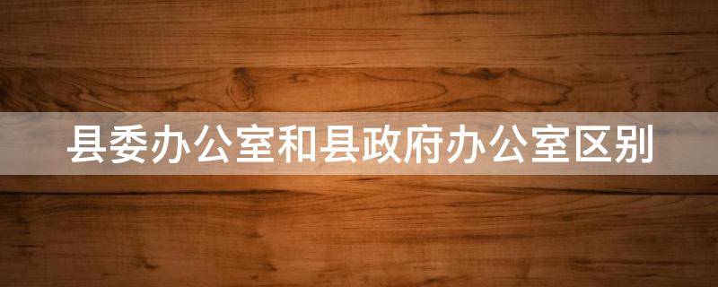 县委办公室和县政府办公室区别（县委办公室和县政府办公室区别在哪）