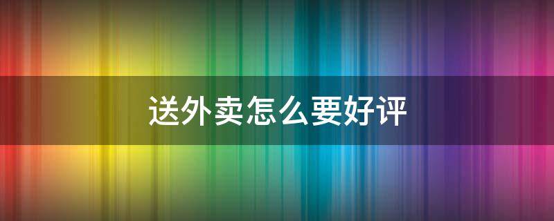 送外卖怎么要好评 送外卖怎么要好评话术呢