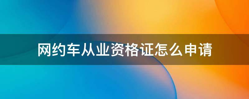 网约车从业资格证怎么申请 网约车从业资格证怎么申请办理