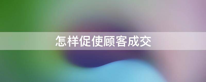 怎样促使顾客成交（怎样促使顾客成交率提高）