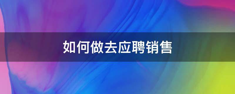 如何做去应聘销售 如何做去应聘销售岗位