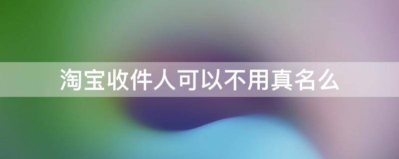 淘宝收件人可以不用真名么 淘宝收货人可以不用真名吗