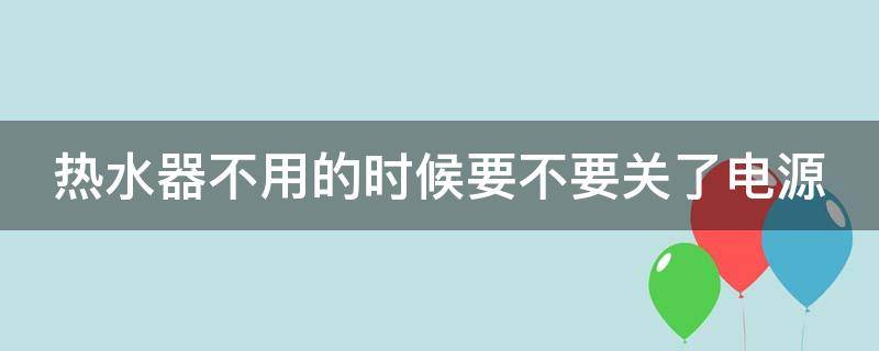 热水器不用的时候要不要关了电源