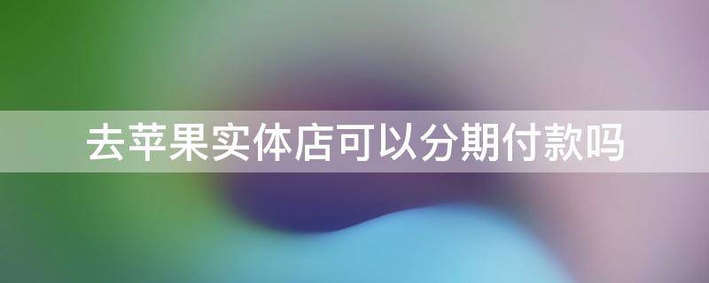 去苹果实体店可以分期付款吗 苹果实体店买可以分期付款吗