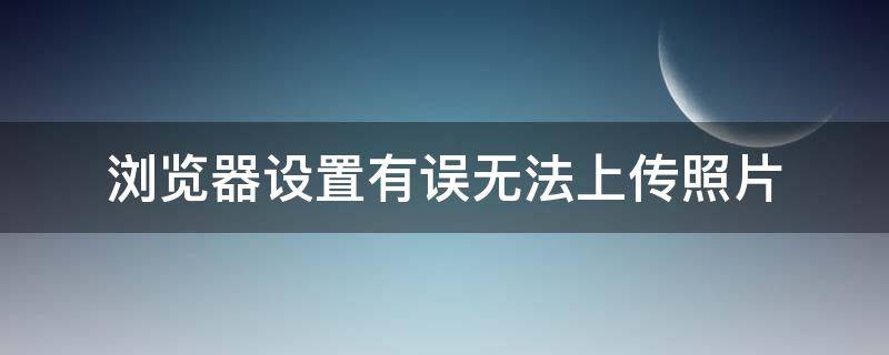 浏览器设置有误无法上传照片（浏览器设置错误上传不了照片）