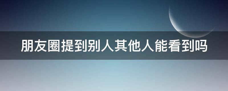 朋友圈提到别人其他人能看到吗 朋友圈提到某人别人看得到吗