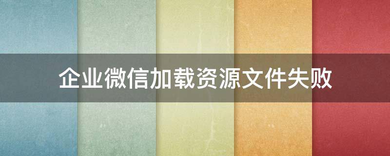 企业微信加载资源文件失败（企业微信加载不出文件）