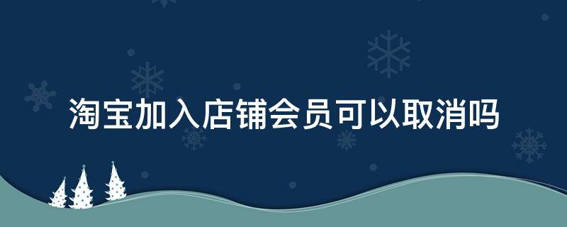 淘宝加入店铺会员可以取消吗 淘宝店铺成为会员可以取消吗