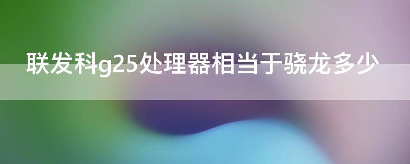 联发科g25处理器相当于骁龙多少（联发科g25处理器相当于骁龙什么处理器）