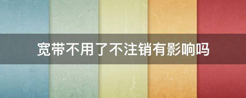 宽带不用了不注销有影响吗（联通宽带不用了不注销有影响吗）