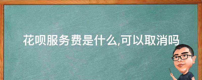 花呗服务费是什么,可以取消吗（花呗收钱服务费是什么,可以取消吗）