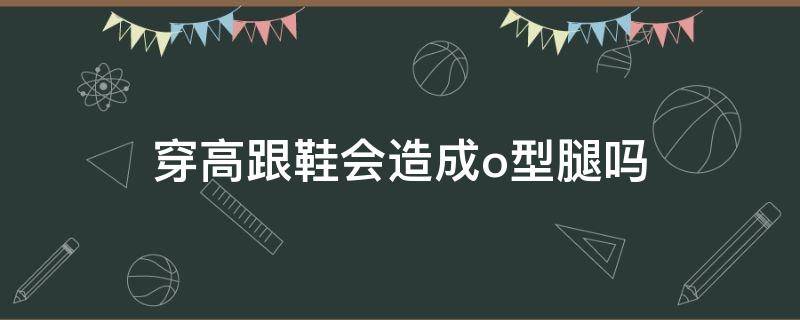 穿高跟鞋会造成o型腿吗 o型腿穿高跟鞋还是平底鞋