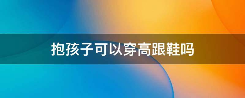 抱孩子可以穿高跟鞋吗 抱孩子穿什么鞋方便