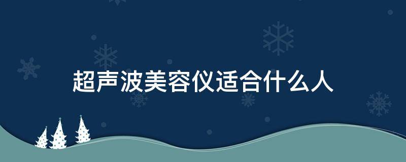 超声波美容仪适合什么人（谁用过超声波美容仪的效果好不好）