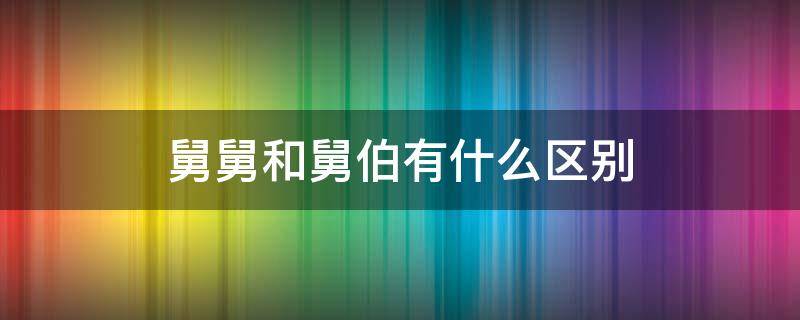 舅舅和舅伯有什么区别 舅舅和伯伯有什么区别